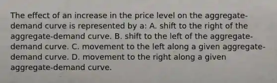 The effect of an increase in the price level on the aggregate-demand curve is represented by a: A. shift to the right of the aggregate-demand curve. B. shift to the left of the aggregate-demand curve. C. movement to the left along a given aggregate-demand curve. D. movement to the right along a given aggregate-demand curve.