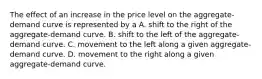 The effect of an increase in the price level on the aggregate-demand curve is represented by a A. shift to the right of the aggregate-demand curve. B. shift to the left of the aggregate-demand curve. C. movement to the left along a given aggregate-demand curve. D. movement to the right along a given aggregate-demand curve.