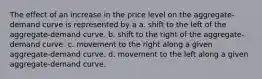 The effect of an increase in the price level on the aggregate-demand curve is represented by a a. shift to the left of the aggregate-demand curve. b. shift to the right of the aggregate-demand curve. c. movement to the right along a given aggregate-demand curve. d. movement to the left along a given aggregate-demand curve.