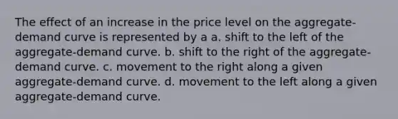 The effect of an increase in the price level on the aggregate-demand curve is represented by a a. shift to the left of the aggregate-demand curve. b. shift to the right of the aggregate-demand curve. c. movement to the right along a given aggregate-demand curve. d. movement to the left along a given aggregate-demand curve.