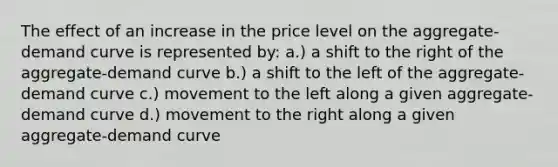 The effect of an increase in the price level on the aggregate-demand curve is represented by: a.) a shift to the right of the aggregate-demand curve b.) a shift to the left of the aggregate-demand curve c.) movement to the left along a given aggregate-demand curve d.) movement to the right along a given aggregate-demand curve