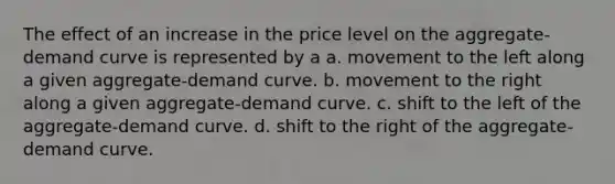 The effect of an increase in the price level on the aggregate-demand curve is represented by a a. movement to the left along a given aggregate-demand curve. b. movement to the right along a given aggregate-demand curve. c. shift to the left of the aggregate-demand curve. d. shift to the right of the aggregate-demand curve.