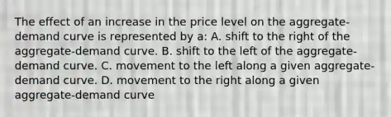 The effect of an increase in the price level on the aggregate-demand curve is represented by a: A. shift to the right of the aggregate-demand curve. B. shift to the left of the aggregate-demand curve. C. movement to the left along a given aggregate-demand curve. D. movement to the right along a given aggregate-demand curve