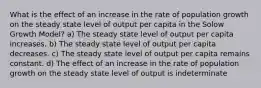 What is the effect of an increase in the rate of population growth on the steady state level of output per capita in the Solow Growth Model? a) The steady state level of output per capita increases. b) The steady state level of output per capita decreases. c) The steady state level of output per capita remains constant. d) The effect of an increase in the rate of population growth on the steady state level of output is indeterminate