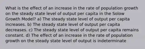 What is the effect of an increase in the rate of population growth on the steady state level of output per capita in the Solow Growth Model? a) The steady state level of output per capita increases. b) The steady state level of output per capita decreases. c) The steady state level of output per capita remains constant. d) The effect of an increase in the rate of population growth on the steady state level of output is indeterminate