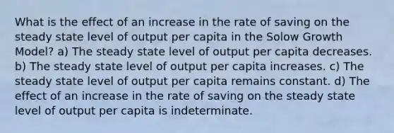 What is the effect of an increase in the rate of saving on the steady state level of output per capita in the Solow Growth Model? a) The steady state level of output per capita decreases. b) The steady state level of output per capita increases. c) The steady state level of output per capita remains constant. d) The effect of an increase in the rate of saving on the steady state level of output per capita is indeterminate.