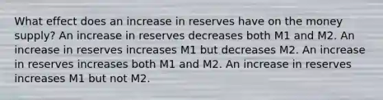 What effect does an increase in reserves have on the money supply? An increase in reserves decreases both M1 and M2. An increase in reserves increases M1 but decreases M2. An increase in reserves increases both M1 and M2. An increase in reserves increases M1 but not M2.