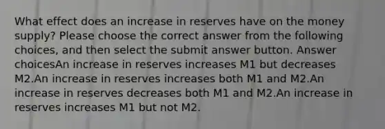 What effect does an increase in reserves have on the money supply? Please choose the correct answer from the following choices, and then select the submit answer button. Answer choicesAn increase in reserves increases M1 but decreases M2.An increase in reserves increases both M1 and M2.An increase in reserves decreases both M1 and M2.An increase in reserves increases M1 but not M2.