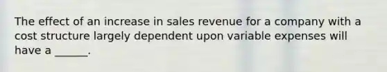 The effect of an increase in sales revenue for a company with a cost structure largely dependent upon variable expenses will have a ______.