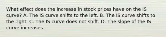 What effect does the increase in stock prices have on the IS​ curve? A. The IS curve shifts to the left. B. The IS curve shifts to the right. C. The IS curve does not shift. D. The slope of the IS curve increases.