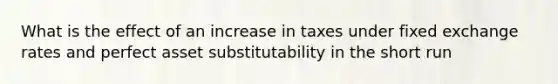 What is the effect of an increase in taxes under fixed exchange rates and perfect asset substitutability in the short run