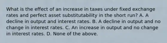 What is the effect of an increase in taxes under fixed exchange rates and perfect asset substitutability in the short​ run? A. A decline in output and interest rates. B. A decline in output and no change in interest rates. C. An increase in output and no change in interest rates. D. None of the above.