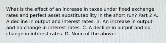 What is the effect of an increase in taxes under fixed exchange rates and perfect asset substitutability in the short​ run? Part 2 A. A decline in output and interest rates. B. An increase in output and no change in interest rates. C. A decline in output and no change in interest rates. D. None of the above.