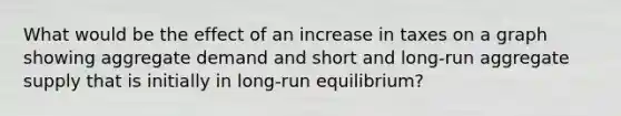 What would be the effect of an increase in taxes on a graph showing aggregate demand and short and​ long-run aggregate supply that is initially in​ long-run equilibrium?