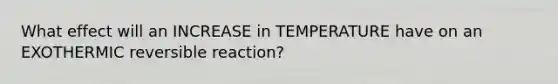 What effect will an INCREASE in TEMPERATURE have on an EXOTHERMIC reversible reaction?