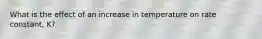 What is the effect of an increase in temperature on rate constant, K?