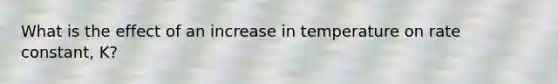 What is the effect of an increase in temperature on rate constant, K?