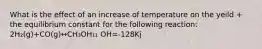 What is the effect of an increase of temperature on the yeild + the equilibrium constant for the following reaction: 2H₂(g)+CO(g)↔CH₃OH₁₁ OH=-128Kj