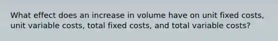 What effect does an increase in volume have on unit fixed costs, unit variable costs, total fixed costs, and total variable costs?