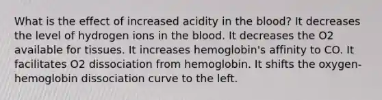 What is the effect of increased acidity in the blood? It decreases the level of hydrogen ions in the blood. It decreases the O2 available for tissues. It increases hemoglobin's affinity to CO. It facilitates O2 dissociation from hemoglobin. It shifts the oxygen-hemoglobin dissociation curve to the left.