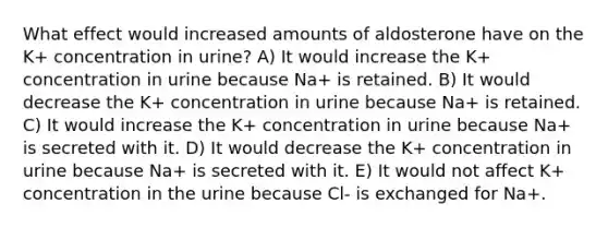 What effect would increased amounts of aldosterone have on the K+ concentration in urine? A) It would increase the K+ concentration in urine because Na+ is retained. B) It would decrease the K+ concentration in urine because Na+ is retained. C) It would increase the K+ concentration in urine because Na+ is secreted with it. D) It would decrease the K+ concentration in urine because Na+ is secreted with it. E) It would not affect K+ concentration in the urine because Cl- is exchanged for Na+.