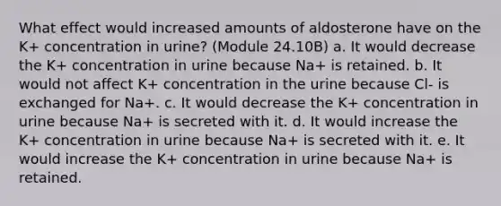 What effect would increased amounts of aldosterone have on the K+ concentration in urine? (Module 24.10B) a. It would decrease the K+ concentration in urine because Na+ is retained. b. It would not affect K+ concentration in the urine because Cl- is exchanged for Na+. c. It would decrease the K+ concentration in urine because Na+ is secreted with it. d. It would increase the K+ concentration in urine because Na+ is secreted with it. e. It would increase the K+ concentration in urine because Na+ is retained.