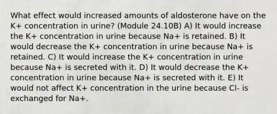 What effect would increased amounts of aldosterone have on the K+ concentration in urine? (Module 24.10B) A) It would increase the K+ concentration in urine because Na+ is retained. B) It would decrease the K+ concentration in urine because Na+ is retained. C) It would increase the K+ concentration in urine because Na+ is secreted with it. D) It would decrease the K+ concentration in urine because Na+ is secreted with it. E) It would not affect K+ concentration in the urine because Cl- is exchanged for Na+.