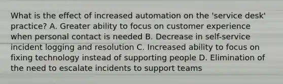 What is the effect of increased automation on the 'service desk' practice? A. Greater ability to focus on customer experience when personal contact is needed B. Decrease in self-service incident logging and resolution C. Increased ability to focus on fixing technology instead of supporting people D. Elimination of the need to escalate incidents to support teams