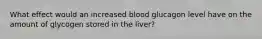 What effect would an increased blood glucagon level have on the amount of glycogen stored in the liver?