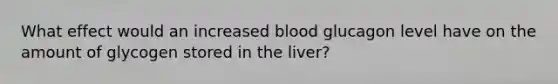 What effect would an increased blood glucagon level have on the amount of glycogen stored in the liver?