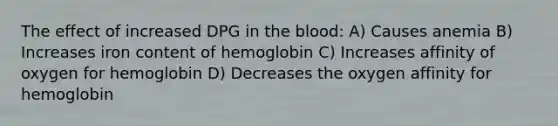 The effect of increased DPG in the blood: A) Causes anemia B) Increases iron content of hemoglobin C) Increases affinity of oxygen for hemoglobin D) Decreases the oxygen affinity for hemoglobin