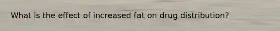 What is the effect of increased fat on drug distribution?