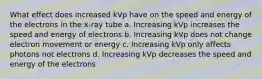 What effect does increased kVp have on the speed and energy of the electrons in the x-ray tube a. Increasing kVp increases the speed and energy of electrons b. Increasing kVp does not change electron movement or energy c. Increasing kVp only affects photons not electrons d. Increasing kVp decreases the speed and energy of the electrons