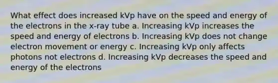 What effect does increased kVp have on the speed and energy of the electrons in the x-ray tube a. Increasing kVp increases the speed and energy of electrons b. Increasing kVp does not change electron movement or energy c. Increasing kVp only affects photons not electrons d. Increasing kVp decreases the speed and energy of the electrons