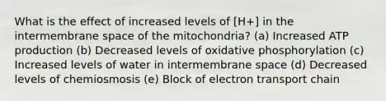 What is the effect of increased levels of [H+] in the intermembrane space of the mitochondria? (a) Increased ATP production (b) Decreased levels of oxidative phosphorylation (c) Increased levels of water in intermembrane space (d) Decreased levels of chemiosmosis (e) Block of electron transport chain