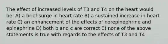 The effect of increased levels of T3 and T4 on the heart would be: A) a brief surge in heart rate B) a sustained increase in heart rate C) an enhancement of the effects of norepinephrine and epinephrine D) both b and c are correct E) none of the above statements is true with regards to the effects of T3 and T4