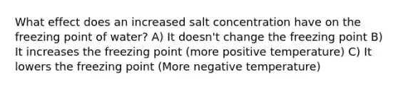 What effect does an increased salt concentration have on the freezing point of water? A) It doesn't change the freezing point B) It increases the freezing point (more positive temperature) C) It lowers the freezing point (More negative temperature)