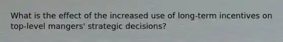 What is the effect of the increased use of long-term incentives on top-level mangers' strategic decisions?