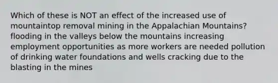 Which of these is NOT an effect of the increased use of mountaintop removal mining in the Appalachian Mountains? flooding in the valleys below the mountains increasing employment opportunities as more workers are needed pollution of drinking water foundations and wells cracking due to the blasting in the mines