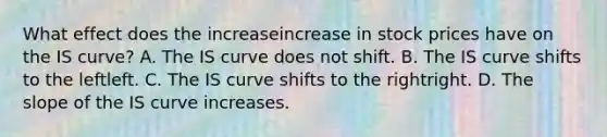 What effect does the increaseincrease in stock prices have on the IS​ curve? A. The IS curve does not shift. B. The IS curve shifts to the leftleft. C. The IS curve shifts to the rightright. D. The slope of the IS curve increases.