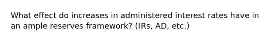 What effect do increases in administered interest rates have in an ample reserves framework? (IRs, AD, etc.)