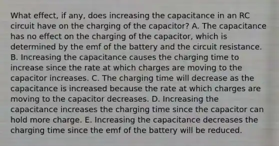 What effect, if any, does increasing the capacitance in an RC circuit have on the charging of the capacitor? A. The capacitance has no effect on the charging of the capacitor, which is determined by the emf of the battery and the circuit resistance. B. Increasing the capacitance causes the charging time to increase since the rate at which charges are moving to the capacitor increases. C. The charging time will decrease as the capacitance is increased because the rate at which charges are moving to the capacitor decreases. D. Increasing the capacitance increases the charging time since the capacitor can hold more charge. E. Increasing the capacitance decreases the charging time since the emf of the battery will be reduced.