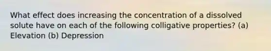 What effect does increasing the concentration of a dissolved solute have on each of the following colligative properties? (a) Elevation (b) Depression