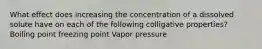 What effect does increasing the concentration of a dissolved solute have on each of the following colligative properties? Boiling point freezing point Vapor pressure