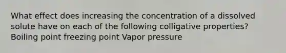 What effect does increasing the concentration of a dissolved solute have on each of the following colligative properties? Boiling point freezing point Vapor pressure