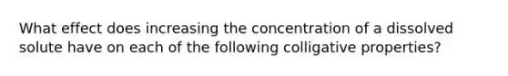 What effect does increasing the concentration of a dissolved solute have on each of the following colligative properties?