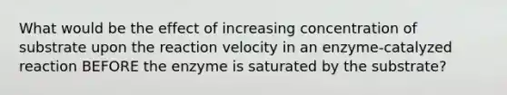 What would be the effect of increasing concentration of substrate upon the reaction velocity in an enzyme-catalyzed reaction BEFORE the enzyme is saturated by the substrate?