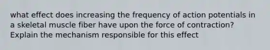 what effect does increasing the frequency of action potentials in a skeletal muscle fiber have upon the force of contraction? Explain the mechanism responsible for this effect