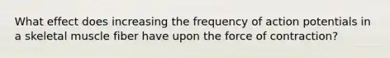 What effect does increasing the frequency of action potentials in a skeletal muscle fiber have upon the force of contraction?