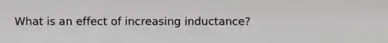 What is an effect of increasing inductance?